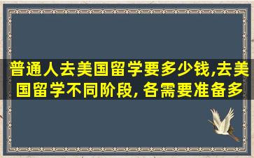 普通人去美国留学要多少钱,去美国留学不同阶段, 各需要准备多少费用